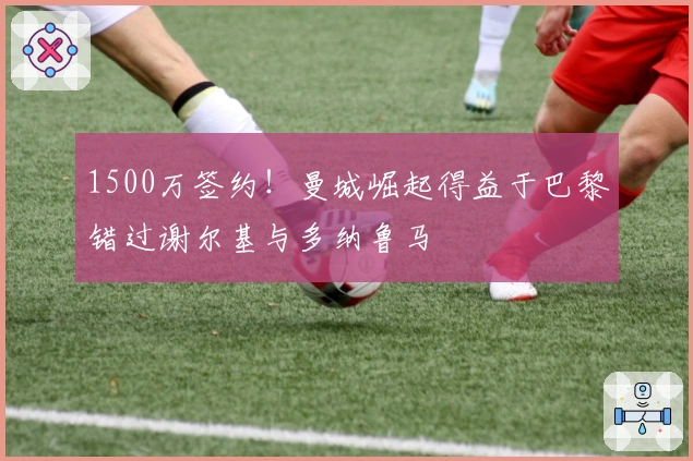 1500万签约！曼城崛起得益于巴黎错过谢尔基与多纳鲁马