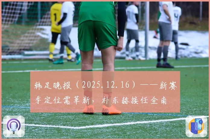 韩足晚报（2025.12.16）——新赛季定位需革新，朴东赫接任全南