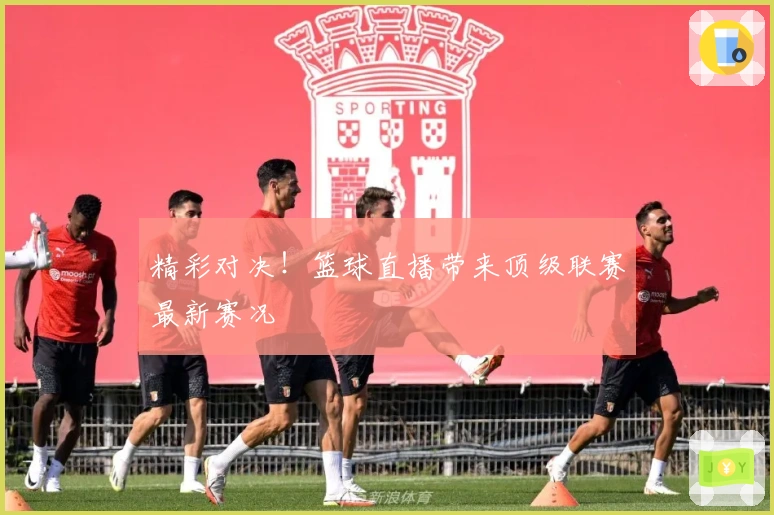 精彩对决！篮球直播带来顶级联赛最新赛况