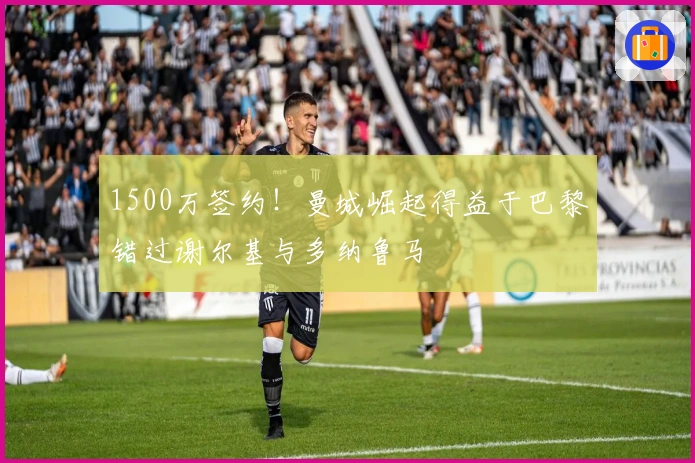 1500万签约！曼城崛起得益于巴黎错过谢尔基与多纳鲁马