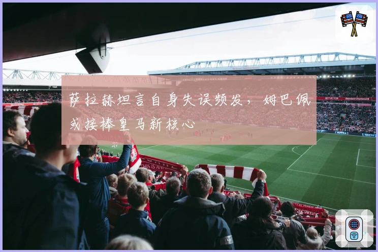 萨拉赫坦言自身失误频发，姆巴佩或接棒皇马新核心