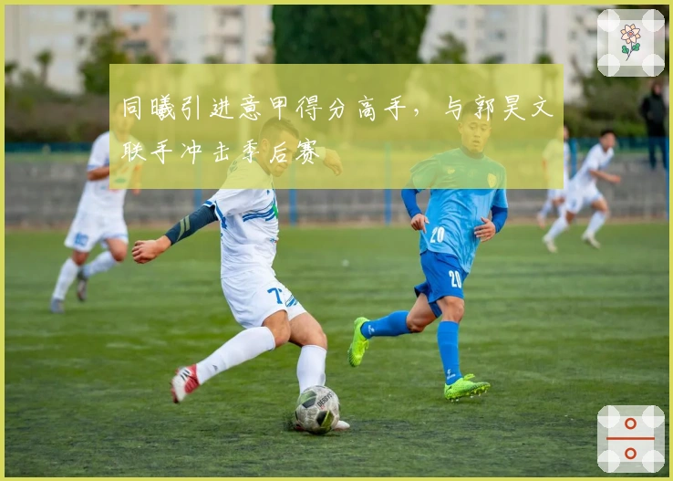 同曦引进意甲得分高手，与郭昊文联手冲击季后赛