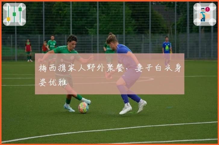 梅西携家人野外聚餐，妻子白衣身姿优雅