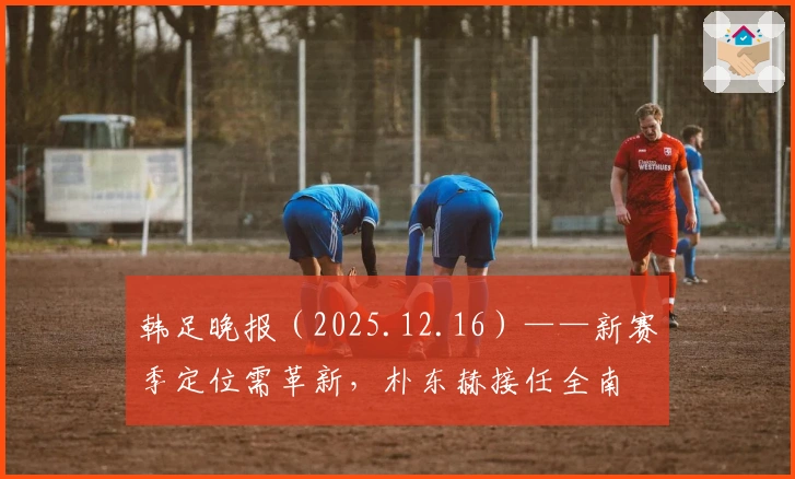 韩足晚报（2025.12.16）——新赛季定位需革新，朴东赫接任全南