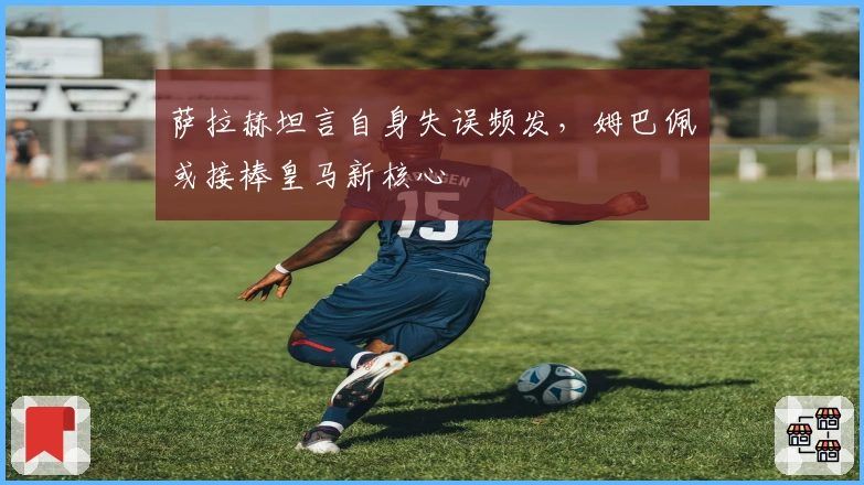 萨拉赫坦言自身失误频发，姆巴佩或接棒皇马新核心